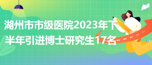 浙江省湖州市市级医院2023年下半年引进博士研究生17名