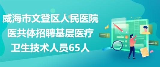 威海市文登区人民医院医共体招聘基层医疗卫生技术人员65人