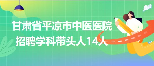 甘肃省平凉市中医医院2023年招聘学科带头人14人