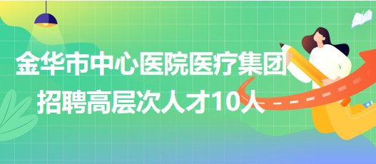 金华市中心医院医疗集团2023年第三批招聘高层次人才10人