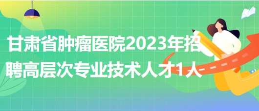 甘肃省肿瘤医院2023年招聘高层次专业技术人才1人