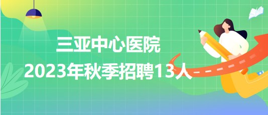 三亚中心医院(海南省第三人民医院)2023年秋季招聘13人