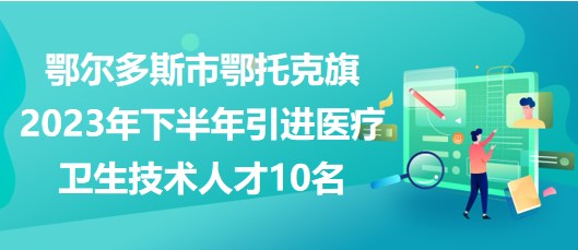 鄂尔多斯市鄂托克旗2023年下半年引进医疗卫生技术人才10名