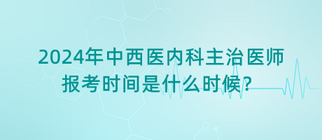 2024年中西医内科主治医师报考时间是什么时候？