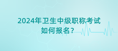 2024年卫生中级职称考试如何报名？