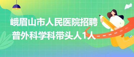 四川省乐山市峨眉山市人民医院2023年招聘普外科学科带头人1人