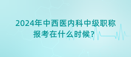 2024年中西医内科中级职称报考在什么时候？