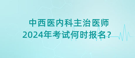 中西医内科主治医师2024年考试何时报名？