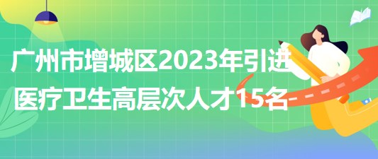 广州市增城区2023年引进医疗卫生高层次人才15名