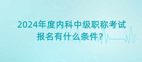 2024年度内科中级职称考试报名有什么条件？