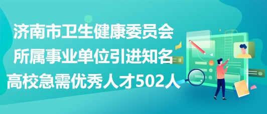 济南市卫生健康委员会所属事业单位引进知名高校急需优秀人才502人