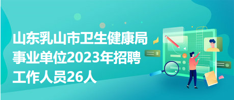 山东乳山市卫生健康局事业单位2023年招聘工作人员26人