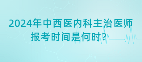 2024年中西医内科主治医师报考时间是何时？