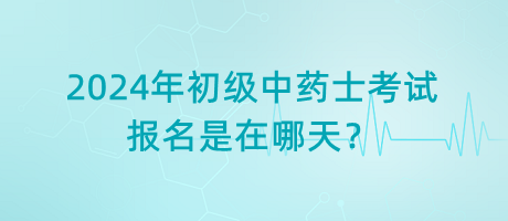 2024年初级中药士考试报名是在哪天？