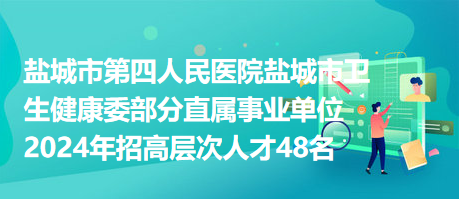 盐城市第四人民医院盐城市卫生健康委部分直属事业单位2024年招高层次人才48名