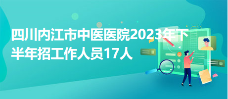 四川内江市中医医院2023年下半年招工作人员17人