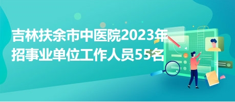 吉林扶余市中医院2023年招事业单位工作人员55名