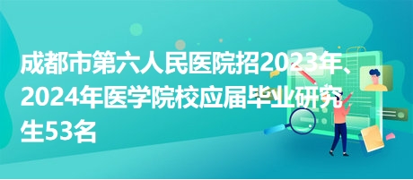 成都市第六人民医院招2023年、2024年医学院校应届毕业研究生53名