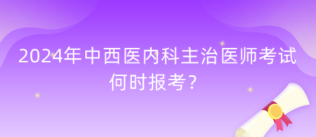 2024年中西医内科主治医师考试何时报考？