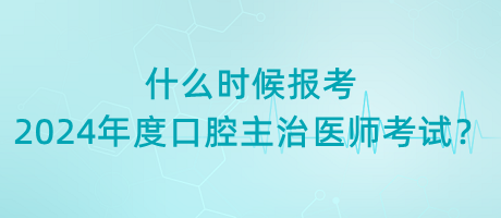 什么时候报考2024年度口腔主治医师考试？