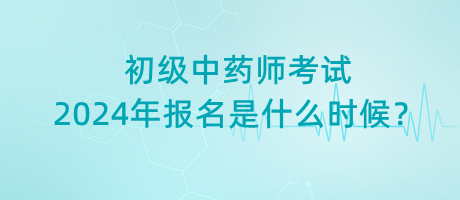 初级中药师考试2024年报名是什么时候？