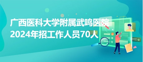 广西医科大学附属武鸣医院2024年招工作人员70人