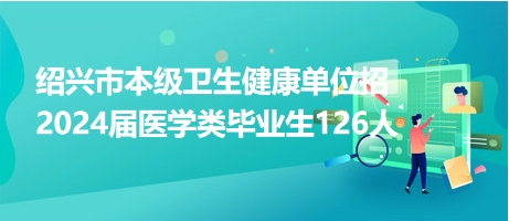 绍兴市本级卫生健康单位招2024届医学类毕业生126人