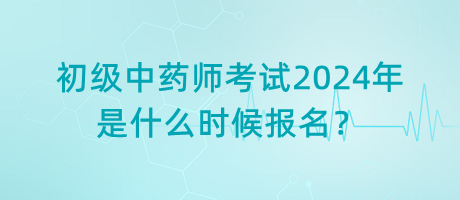 初级中药师考试2024年是什么时候报名？