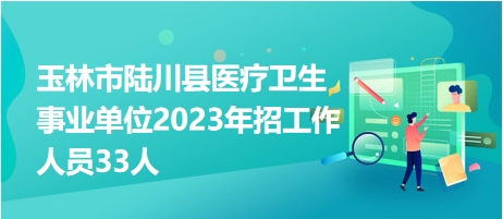 玉林市陆川县医疗卫生事业单位2023年招工作人员33人