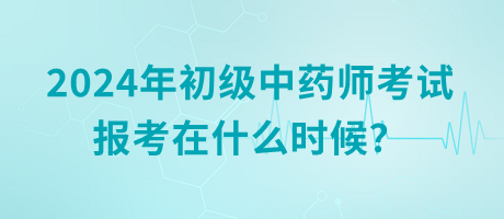 2024年初级中药师考试报考在什么时候？