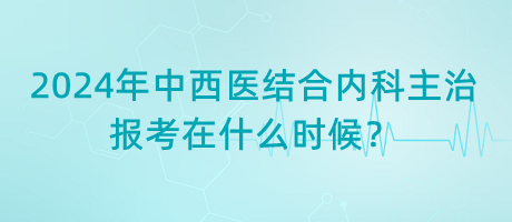 2024年中西医结合内科主治报考在什么时候？