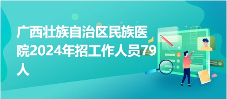 广西壮族自治区民族医院2024年招工作人员79人