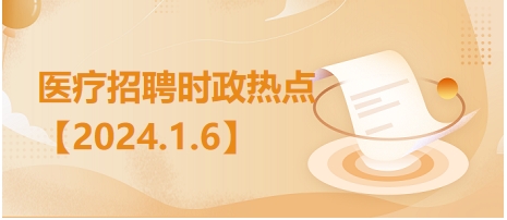 医疗卫生招聘时事政治：2024年1月6日时政热点整理