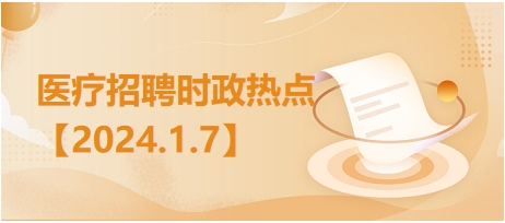 医疗卫生招聘时事政治：2024年1月7日时政热点整理