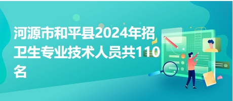 河源市和平县2024年招卫生专业技术人员共110名 河源市和平县2024年招卫生专业技术人员共110名