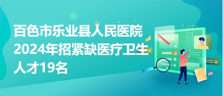 百色市乐业县人民医院2024年招紧缺医疗卫生人才19名