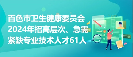 百色市卫生健康委员会2024年招高层次、急需紧缺专业技术人才61人