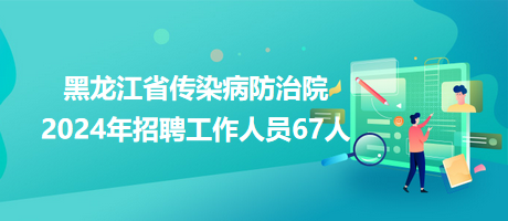 黑龙江省传染病防治院2024年招聘工作人员67人