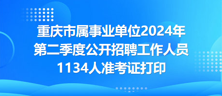 重庆市属事业单位2024年第二季度公开招聘工作人员1134人准考证打印