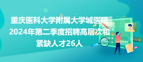 重庆医科大学附属大学城医院2024年第二季度招聘高层次和紧缺人才26人
