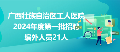 广西壮族自治区工人医院2024年度第一批招聘编外人员21人