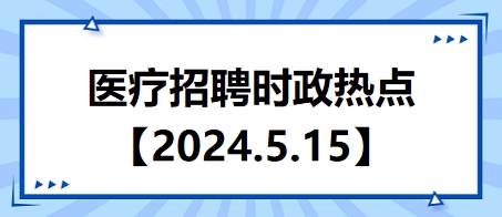 医疗卫生招聘时事政治：2024年5月15日时政热点整理