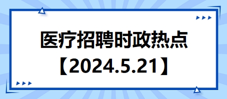 医疗卫生招聘时事政治：2024年5月21日时政热点整理