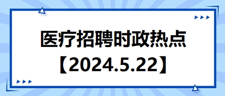 医疗卫生招聘时事政治：2024年5月22日时政热点整理