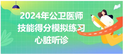 2024公卫医师实践技能考试第一站得分模拟练习-心脏听诊