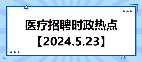 医疗卫生招聘时事政治：2024年5月23日时政热点整理