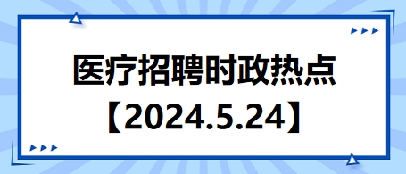 医疗卫生招聘时事政治：2024年5月24日时政热点整理