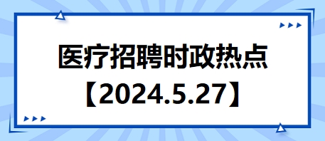 医疗卫生招聘时事政治：2024年5月27日时政热点整理