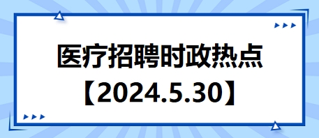 医疗卫生招聘时事政治：2024年5月30日时政热点整理