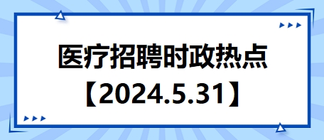 医疗卫生招聘时事政治：2024年5月31日时政热点整理